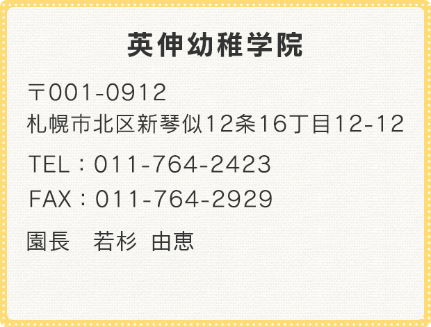 英伸幼稚学院 〒001-0912 札幌市北区新琴似12条16丁目12-12 TEL:011-764-2423 FAX:011-764-2929 園長 君島 明子 理事長 君島 弘